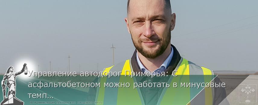 Управление автодорог Приморья: С асфальтобетоном можно работать в минусовые температуры | Администрация муниципального округа город Партизанск Приморского края Официальный сайт