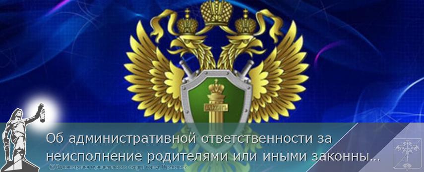Об административной ответственности за неисполнение родителями или иными законными представителями несовершеннолетних обязанностей по содержанию и воспитанию несовершеннолетних детей» | Администрация муниципального округа город Партизанск Приморского края Официальный сайт