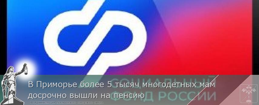 В Приморье более 5 тысяч многодетных мам досрочно вышли на пенсию | Администрация муниципального округа город Партизанск Приморского края Официальный сайт
