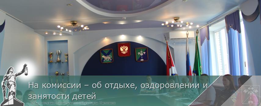 На комиссии – об отдыхе, оздоровлении и занятости детей  | Администрация муниципального округа город Партизанск Приморского края Официальный сайт